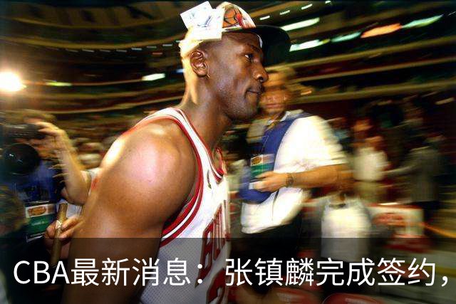 CBA最新消息：张镇麟完成签约，布朗续约谈崩，范子铭将转会山西